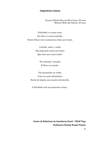 PEQUENAS COISAS



                   Suzana Olinda Dias da Silva Lima, 59 anos
                           Maister Bello dos Santos, 40 anos



          Felicidade é a nossa meta.
          Ser feliz é o nosso trabalho.
Somos felizes com as pequenas coisas que temos.


            Carinho, amor, e união
        São pequenas coisas que temos
          Que fazer por nosso irmão.


            Ter amizade e atenção
              E Deus no coração.


           Um passarinho no ninho,
          Com seu canto afinadinho,
   Enche de alegria um coração entristecido.


    A felicidade está nas pequenas coisas...




      Centro de Referência da Assistência Social - CRAS Tupy
                           Professora Clarissa Busato Peixoto
                                                          33
 