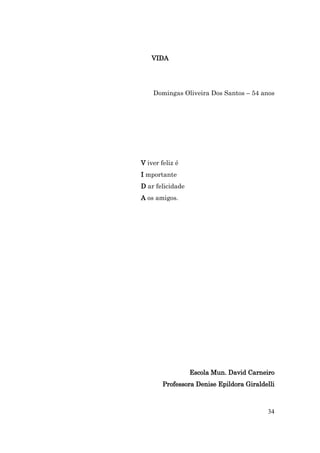 VIDA




    Domingas Oliveira Dos Santos – 54 anos




V iver feliz é
I mportante
D ar felicidade
A os amigos.




                  Escola Mun. David Carneiro
        Professora Denise Epildora Giraldelli



                                          34
 