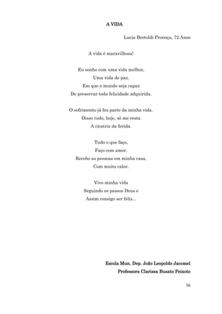 A VIDA

                           Lucia Bertoldi Proença, 72 Anos


         A vida é maravilhosa!


    Eu sonho com uma vida melhor,
           Uma vida de paz.
      Em que o mundo seja capaz
De preservar toda felicidade adquirida.


O sofrimento já fez parte da minha vida.
     Disso tudo, hoje, só me resta
          A cicatriz da ferida.


           Tudo o que faço,
            Faço com amor.
   Recebo as pessoas em minha casa,
           Com muito calor.


           Vivo minha vida
      Seguindo os passos Deus e
       Assim consigo ser feliz...




                 Escola Mun. Dep. João Leopoldo Jacomel
                       Professora Clarissa Busato Peixoto


                                                       36
 