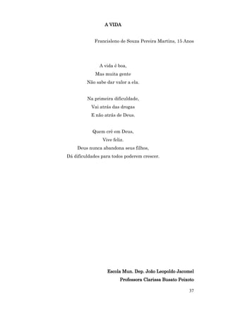 A VIDA


            Francisleno de Souza Pereira Martins, 15 Anos




               A vida é boa,
             Mas muita gente
         Não sabe dar valor a ela.


         Na primeira dificuldade,
           Vai atrás das drogas
           E não atrás de Deus.


           Quem crê em Deus,
                Vive feliz.
    Deus nunca abandona seus filhos,
Dá dificuldades para todos poderem crescer.




                  Escola Mun. Dep. João Leopoldo Jacomel
                         Professora Clarissa Busato Peixoto

                                                        37
 