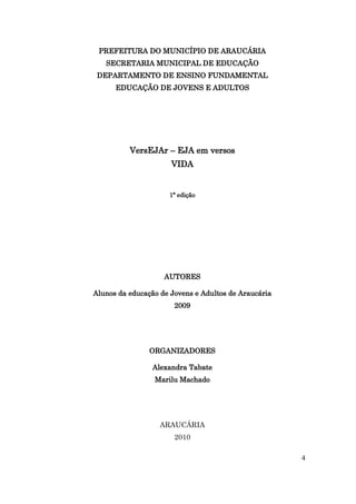 PREFEITURA DO MUNICÍPIO DE ARAUCÁRIA
   SECRETARIA MUNICIPAL DE EDUCAÇÃO
 DEPARTAMENTO DE ENSINO FUNDAMENTAL
      EDUCAÇÃO DE JOVENS E ADULTOS




          VersEJAr – EJA em versos
                      VIDA


                     1ª edição




                    AUTORES

Alunos da educação de Jovens e Adultos de Araucária
                       2009




                ORGANIZADORES

                Alexandra Tabate
                 Marilu Machado




                   ARAUCÁRIA
                       2010

                                                      4
 