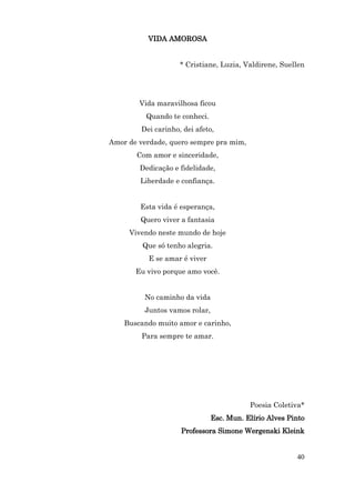 VIDA AMOROSA


                    * Cristiane, Luzia, Valdirene, Suellen




        Vida maravilhosa ficou
          Quando te conheci.
        Dei carinho, dei afeto,
Amor de verdade, quero sempre pra mim,
       Com amor e sinceridade,
        Dedicação e fidelidade,
        Liberdade e confiança.


        Esta vida é esperança,
        Quero viver a fantasia
     Vivendo neste mundo de hoje
         Que só tenho alegria.
          E se amar é viver
       Eu vivo porque amo você.


         No caminho da vida
         Juntos vamos rolar,
    Buscando muito amor e carinho,
         Para sempre te amar.




                                          Poesia Coletiva*
                               Esc. Mun. Elírio Alves Pinto
                    Professora Simone Wergenski Kleink


                                                        40
 