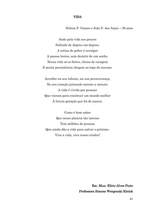 VIDA


               Nelson F. Gomes e João F. dos Anjos – 36 anos


          Ando pela vida aos poucos
        Subindo de degrau em degrau,
         A rotina do pobre é cavalgar
  A passos lentos, sem desistir de um sonho.
   Nessa vida só os fortes, cheios de coragem
E muita persistência chegam ao topo do sucesso.


 Acredite no seu talento, na sua perseverança,
  No seu coração pulsando minuto a minuto.
          A vida é vivida por pessoas
 Que vieram para construir um mundo melhor
      À futura geração que há de nascer.


              Como é bom saber
         Que nesse planeta tão imenso
           Tem milhões de pessoas
  Que ainda dão a vida para salvar o próximo.
        Viva a vida, viva nosso criador!




                                  Esc. Mun. Elírio Alves Pinto
                         Professora Simone Wergenski Kleink

                                                           41
 