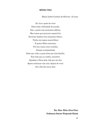 MINHA VIDA


                  Maria Izabel Cardoso de Oliveira –55 anos


          Eu vivo e gosto de viver
      Sinto toda a felicidade do mundo.
    Sim, a gente tem momentos difíceis,
    Mas temos que procurar esquecê-los
  Devemos lembrar dos momentos felizes.
       Tenho um esposo maravilhoso
         E quatro filhos amorosos,
        Por isso nunca estou sozinha,
           Sempre acompanhada
Sinto que valeu a pena lutar por uma família.
     Pois tudo que eu sonhei, encontrei.
   Agradeço a Deus pela vida que me deu.
 Quero continuar com essa alegria de viver
          Até o fim dos meus dias.




                                Esc. Mun. Elírio Alves Pinto
                       Professora Simone Wergenski Kleink

                                                         42
 