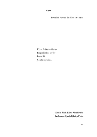 VIDA


                Severina Pereira da Silva – 64 anos




V iver é doce, é divino
I mportante é ter fé
D eus dá
A inda para nós.




                       Escola Mun. Elirio Alves Pinto
                       Professora Gisele Ribeiro Preto



                                                   44
 