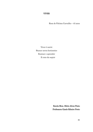 VIVER




              Rosa de Fátima Carvalho – 43 anos




     Viver é sorrir
Buscar novos horizontes
  Ensinar e aprender
     E com ela seguir




                      Escola Mun. Elirio Alves Pinto
                      Professora Gisele Ribeiro Preto




                                                  46
 