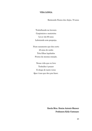 VIDA LONGA



                Raimundo Nunes dos Anjos, 70 anos




  Trabalhando na lavoura
  Carpinteiro e motorista
     Lá se vão 60 anos
  Labutando sem preguiça.


Num casamento que deu certo
      48 anos de união
    Três filhos lapidados
 Frutos da mesma emoção.


   Nessa vida que eu levo
     Trabalho é prazer
   E chega de tanto verso
Que é isso que deu pra fazer.




                Escola Mun. Ibraim Antonio Mansur
                            Professora Kelly Costenaro


                                                   49
 