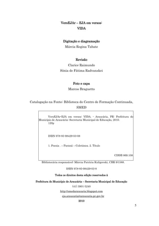 VersEJAr – EJA em versos:
                                    VIDA



                        Digitação e diagramação
                          Márcia Regina Tabate



                                  Revisão
                            Clarice Raimundo
                      Sônia de Fátima Radvanskei



                                Foto e capa
                            Marcos Braguetto



Catalogação na Fonte: Biblioteca do Centro de Formação Continuada,
                                   SMED

            VersEJAr-EJA em versos: VIDA. - Araucária, PR: Prefeitura do
     Município de Araucária: Secretaria Municipal de Educação, 2010.
            120p



            ISBN 978-85-98429-03-08


            1. Poesia . – Paraná – Coletânea. 2. Título


                                                                CDDB 869.108

       Bibliotecária responsável: Márcia Patrícia Kuligovski, CBR 9/1588.

                           ISBN 978-85-98429-03-8

                  Todos os direitos desta edição reservados à

   Prefeitura do Município de Araucária – Secretaria Municipal de Educação
                                (41) 3901-5240
                      http://smedaraucaria.blogspot.com
                       eja.araucaria@araucaria.pr.gov.br
                                     2010
                                                                               5
 