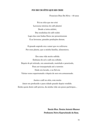 FOI EM UM SÍTIO QUE ME CRIEI

                                    Francisco Dias Da Silva – 40 anos


                     Foi no sítio que me criei
                 Lavouras inteiras de café plantei
                      Desde a terra adubei,
                   Das mudinhas de café cuidei
           Logo elas com lindas flores me presentearam
            E as lavouras, grandes produções deram.


          O grande segredo era o amor que eu cultivava
        Por essa planta, que a minha família, alimentava.


                   Era uma vida muito sofrida
                Embaixo do sol o café era colhido.
   Depois do pé retirado, era amontoado, rastelado e peneirado,
                Para ser transportado até o terreiro
                  Onde era lavado, e no Sol era
    Várias vezes esparramado e depois de seco era armazenado.


                 Assim o café no sítio, com muito
     Amor era produzido e para cidade grande depois vendido.
Então quem deste café provou, da minha vida um pouco participou...




                                  Escola Mun. Ibraim Antonio Mansur
                             Professora Neiva Kopruchinski da Rosa.


                                                                     51
 