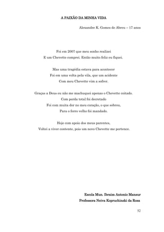 A PAIXÃO DA MINHA VIDA

                            Alexandre K. Gomes de Abreu – 17 anos




             Foi em 2007 que meu sonho realizei
     E um Chevette comprei. Então muito feliz eu fiquei.


           Mas uma tragédia estava para acontecer
         Foi em uma volta pela vila, que um acidente
               Com meu Chevette vim a sofrer.


Graças a Deus eu não me machuquei apenas o Chevette coitado.
                Com perda total foi decretado
       Foi com muita dor no meu coração, o que sobrou,
               Para o ferro velho foi mandado.


             Hoje com apoio dos meus parentes,
  Voltei a viver contente, pois um novo Chevette me pertence.




                               Escola Mun. Ibraim Antonio Mansur
                            Professora Neiva Kopruchinski da Rosa


                                                                52
 
