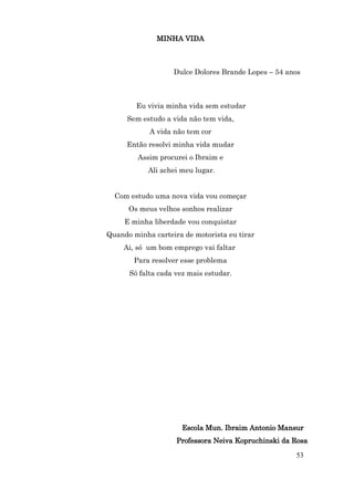 MINHA VIDA



                   Dulce Dolores Brande Lopes – 54 anos



        Eu vivia minha vida sem estudar
     Sem estudo a vida não tem vida,
            A vida não tem cor
     Então resolvi minha vida mudar
         Assim procurei o Ibraim e
            Ali achei meu lugar.


  Com estudo uma nova vida vou começar
      Os meus velhos sonhos realizar
     E minha liberdade vou conquistar
Quando minha carteira de motorista eu tirar
     Ai, só um bom emprego vai faltar
       Para resolver esse problema
      Só falta cada vez mais estudar.




                      Escola Mun. Ibraim Antonio Mansur
                    Professora Neiva Kopruchinski da Rosa

                                                     53
 