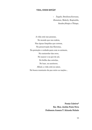 VIDA, ONDE ESTÁS?


                           •   Ângelo, Denílson,Geovane,
                           Jhonatan, Makely, Reginaldo,
                                    Sandro,Sérgio e Thiago.




      A vida está nas pessoas,
         No mundo que nos rodeia,
      Nas águas límpidas que correm,
       Na preservação das florestas,
Na proteção e cuidado para com os animais,
          No cantarolar das aves,
         No nascer e no por do sol,
          No brilho das estrelas,
           No luar, no anoitecer,
        Afinal, a vida está no amor,
Na busca constante da paz entre as nações...




                                           Poesia Coletiva*
                           Esc. Mun. Jardim Fonte Nova
                  Professora Jussara T. Schueda Nichele



                                                         55
 