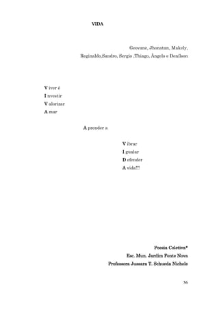 VIDA




                                     Geovane, Jhonatan, Makely,
             Reginaldo,Sandro, Sergio ,Thiago, Ângelo e Denílson




V iver é
I nvestir
V alorizar
A mar


              A prender a


                                  V ibrar
                                  I gualar
                                  D efender
                                  A vida!!!




                                                 Poesia Coletiva*
                                    Esc. Mun. Jardim Fonte Nova
                            Professora Jussara T. Schueda Nichele



                                                              56
 