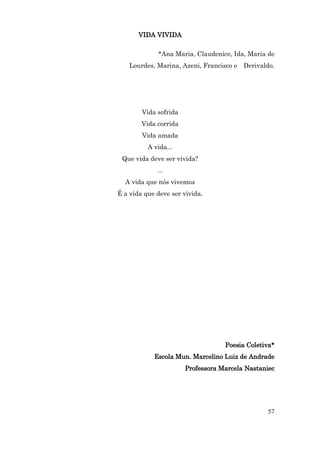 VIDA VIVIDA

             *Ana Maria, Claudenice, Ida, Maria de
    Lourdes, Marina, Azeni, Francisco e Derivaldo.




        Vida sofrida
        Vida corrida
        Vida amada
          A vida...
 Que vida deve ser vivida?
             ...
  A vida que nós vivemos
É a vida que deve ser vivida.




                                   Poesia Coletiva*
            Escola Mun. Marcelino Luiz de Andrade
                       Professora Marcela Nastaniec




                                                57
 
