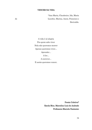 VENCER NA VIDA

                    *Ana Maria, Claudenice, Ida, Maria
de                  Lourdes, Marina, Azeni, Francisco e
                                             Derivaldo.




        A vida é só alegria
       Pra quem sabe viver
     Nela não queremos morrer
     Apenas queremos viver...
           Aprender...
              A ler...
           A escrever...
     E assim queremos vencer.




                                       Poesia Coletiva*
               Escola Mun. Marcelino Luiz de Andrade
                           Professora Marcela Nastaniec



                                                    58
 