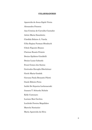 COLABORADORES



Aparecida de Jesus Sigolo Vieira

Alessandra Fonseca

Ana Cristina de Carvalho Cantador

Aríete Maria Smanhotto

Cândida Dolores A. Varela

Célia Regina Furman Sfendrych

Cibele Figueiro Branco

Clarissa Busato Peixoto

Denise Epildora Giraldelli

Denise Luzia Gabardo

Evani Gomes dos Santos

Gertrudes Davoglio Oberleitner

Gicele Maria Gondek

Giovana Paola Brunatto Piletti

Gisele Ribeiro Preto

Izolde De Siqueira Lechenacoski

Jussara T. Schueda Nichele

Kelly Costenaro

Luciane Bosi Gavleta

Lucileide Pereira Magalhães

Marcela Nastaniec

Maria Aparecida da Silva


                                    6
 