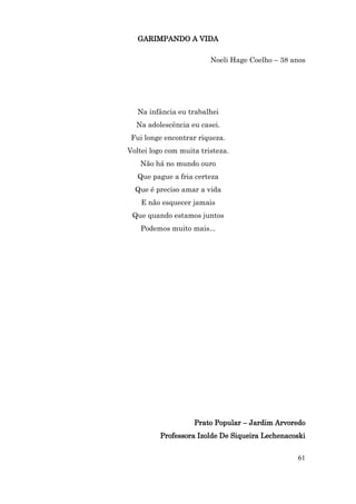 GARIMPANDO A VIDA

                         Noeli Hage Coelho – 38 anos




   Na infância eu trabalhei
  Na adolescência eu casei.
 Fui longe encontrar riqueza.
Voltei logo com muita tristeza.
   Não há no mundo ouro
   Que pague a fria certeza
  Que é preciso amar a vida
    E não esquecer jamais
 Que quando estamos juntos
    Podemos muito mais...




                    Prato Popular – Jardim Arvoredo
          Professora Izolde De Siqueira Lechenacoski


                                                 61
 