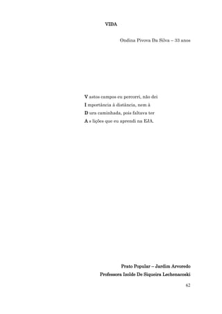 VIDA


                 Ondina Pivova Da Silva – 33 anos




V astos campos eu percorri, não dei
I mportância à distância, nem à
D ura caminhada, pois faltava ter
A s lições que eu aprendi na EJA.




                 Prato Popular – Jardim Arvoredo
       Professora Izolde De Siqueira Lechenacoski

                                              62
 