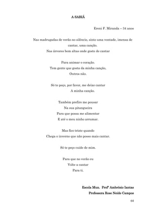 A SABIÁ


                                          Ereni F. Miranda – 34 anos


Nas madrugadas de verão no silêncio, sinto uma vontade, imensa de
                       cantar, uma canção.
        Nas árvores bem altas onde gosto de cantar


                  Para animar o coração.
           Tem gente que gosta da minha canção,
                        Outros não.


           Só te peço, por favor, me deixe cantar
                        A minha canção.


                Também prefiro me pousar
                    Na sua pitangueira
               Para que possa me alimentar
                E até o meu ninho arrumar.


                  Mas fico triste quando
        Chega o inverno que não posso mais cantar.


                 Só te peço cuide de mim.


                   Para que no verão eu
                      Volte a cantar
                          Para ti.




                                Escola Mun. Profº Ambrósio Iantas
                                       Professora Rose Neide Campos

                                                                 64
 