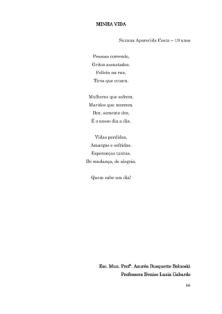 MINHA VIDA


               Suzana Aparecida Costa – 19 anos


   Pessoas correndo,
  Gritos assustados.
    Polícia na rua,
   Tiros que ecoam.


 Mulheres que sofrem,
 Maridos que morrem.
   Dor, somente dor,
  É o nosso dia a dia.


    Vidas perdidas,
  Amargas e sofridas.
  Esperanças tantas,
De mudança, de alegria.


  Quem sabe um dia!




      Esc. Mun. Profª. Azuréa Busquette Belnoski
                 Professora Denise Luzia Gabardo

                                             66
 