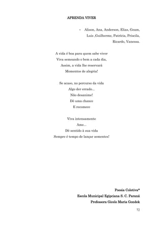 APRENDA VIVER


                •   Alison, Ana, Anderson, Elias, Geam,
                       Luis ,Guilherme, Patrícia, Priscila,
                                        Ricardo, Vanessa.


 A vida é boa para quem sabe viver
 Viva semeando o bem a cada dia,
    Assim, a vida lhe reservará
       Momentos de alegria!


   Se acaso, no percurso da vida
         Algo der errado...
          Não desanime!
          Dê uma chance
            E recomece


        Viva intensamente
              Ame...
       Dê sentido à sua vida
Sempre é tempo de lançar sementes!




                                          Poesia Coletiva*
               Escola Municipal Egipciana S. C. Paraná
                         Professora Gicele Maria Gondek

                                                        72
 