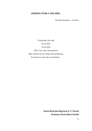 APRENDA VIVER A VIDA BEM...


                                 Patrícia Santana – 19 Anos




          O princípio da vida
              É ser feliz.
              E ser feliz
      Não é ter uma vida perfeita
Mas, deixar de ser vítima dos problemas
  E tornar-se autor da sua história...




                 Escola Municipal Egipciana S. C. Paraná
                             Professora Gicele Maria Gondek

                                                        73
 