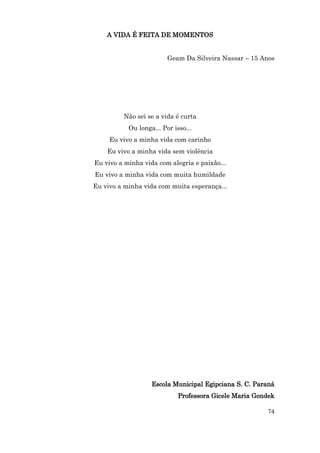 A VIDA É FEITA DE MOMENTOS


                         Geam Da Silveira Nassar – 15 Anos




         Não sei se a vida é curta
           Ou longa... Por isso...
     Eu vivo a minha vida com carinho
    Eu vivo a minha vida sem violência
Eu vivo a minha vida com alegria e paixão...
Eu vivo a minha vida com muita humildade
Eu vivo a minha vida com muita esperança...




                   Escola Municipal Egipciana S. C. Paraná
                             Professora Gicele Maria Gondek

                                                        74
 