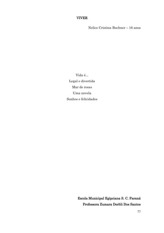 VIVER

              Nelice Cristina Buchner – 16 anos




     Vida é...
 Legal e divertida
   Mar de rosas
   Uma novela
Sonhos e felicidades




       Escola Municipal Egipciana S. C. Paraná
          Professora Zumara Derbli Dos Santos

                                            77
 