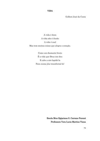 VIDA

                                      Golberi José da Costa




              A vida é dura
            A vida não é ilusão
               A vida é real
Mas tem muitas coisas que alegra o coração.


         Como um diamante bruto
        É a vida que Deus nos deu
          E cabe a nós lapidá-la
      Para numa jóia transformá-la!




                  Escola Mun Egipciana S. Carrano Paraná
                      Professora Vera Lucia Martins Viana


                                                        79
 