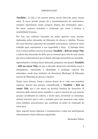 APRESENTAÇÃO


VersEJAr... A vida é um imenso poema escrito dia-a-dia pelas nossas
mãos. E nesse grande poema há o transbordamento de sentimentos,
emoções, experiências, medo, coragem, alegria, dor, realizações, amor...
Do amor, essência cristalina e vivificante que nutre e ilumina a
sensibilidade humana.

Por isso, nos sentimos honrados em poder apreciar essas poesias,
elaboradas pelos educandos da Educação de Jovens e Adultos. Pessoas
dos mais diversos segmentos da sociedade araucariense, reúnem-se neste
trabalho para exprimirem a sua capacidade e força. A intenção deste
livro é tornar público através do projeto VersEJAr – EJA em versos: Vida,
o talento dos educandos da EJA, que ao retornar para sala de aula anseia
por novos conhecimentos que os façam interagir ativamente na sociedade.

Aproveitando a vivência desse educando, propomos este projeto VersEJAr
– EJA em versos: Vida, em que o educador desenvolve atividades novas e
instigadoras,   valorizando    a   identidade,   a   produção   cultural   dos
educandos, sendo uma iniciativa da Secretaria Municipal de Educação
através da Educação de Jovens e Adultos.

Vejam caros leitores, leiam e sintam dentro de si, toda essa grandeza
expressa através das poesias, corporificando o VersEJAr – EJA em
versos: Vida, que é um marco na história literária de Araucária. O
incentivo dado através deste trabalho é a prova concreta de que existem
pessoas acreditando na cultura, e muito mais, investindo no município,
atitude louvável, pois é este o caminho para que possamos criar raízes
como cidadãos araucarienses que acreditam no poder de realização do
nosso povo.

Aqui, seguem nossos aplausos e cumprimentos a todos que participaram
soberanamente desta deliciosa empreitada.

                                                          Alexandra Tabate


                                                                             8
 