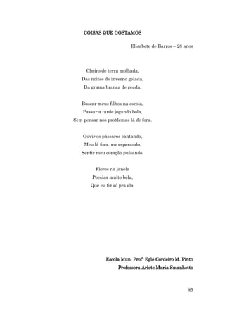 COISAS QUE GOSTAMOS

                             Elisabete de Barros – 28 anos




     Cheiro de terra molhada,
   Das noites de inverno gelada,
    Da grama branca de geada.


   Buscar meus filhos na escola,
    Passar a tarde jogando bola,
Sem pensar nos problemas lá de fora.


    Ouvir os pássaros cantando,
    Meu lá fora, me esperando,
   Sentir meu coração pulsando.


          Flores na janela
        Poesias muito bela,
       Que eu fiz só pra ela.




              Escola Mun. Profª Eglé Cordeiro M. Pinto
                    Professora Aríete Maria Smanhotto



                                                       83
 
