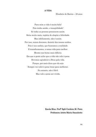 A VIDA
                                   Elisabete de Barros – 28 anos




          Para mim a vida é muito bela!
        Pois tenho saúde, e tranqüilidade!
       Se todas as pessoas pensassem assim.
 Seria muito mais, repleta de alegria e felicidade.
          Mas infelizmente, não é assim.
Por isso, nunca devemos, desistir dos nossos sonhos.
   Pois é nos sonhos, que buscamos a realidade.
   E transformamos, a nossa vida para melhor.
          Mesmo nas horas mais difíceis.
  Em que a gente acha que a vida não vale à pena
       Devemos agradecer a Deus pela vida.
        Porque, por mais dura que ela seja
   Sempre vai valer à pena lutar para melhorar.
              No entanto, não é fácil.
            Mas vale a pena ser vivida.




                      Escola Mun. Profª Eglé Cordeiro M. Pinto
                            Professora Aríete Maria Smanhotto




                                                             84
 