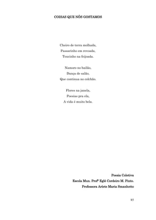 COISAS QUE NÓS GOSTAMOS




  Cheiro de terra molhada,
   Passarinho em revoada,
    Toucinho na feijoada.


     Namoro no bailão,
      Dança de salão,
  Que continua no colchão.


      Flores na janela,
      Poesias pra ela,
    A vida é muito bela.




                                   Poesia Coletiva
          Escola Mun. Profª Eglé Cordeiro M. Pinto.
                 Professora Aríete Maria Smanhotto



                                                85
 