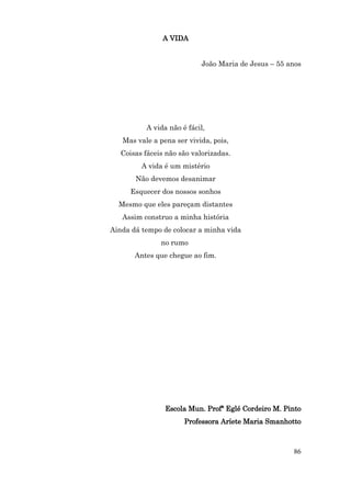 A VIDA


                            João Maria de Jesus – 55 anos




          A vida não é fácil,
   Mas vale a pena ser vivida, pois,
   Coisas fáceis não são valorizadas.
         A vida é um mistério
       Não devemos desanimar
      Esquecer dos nossos sonhos
  Mesmo que eles pareçam distantes
   Assim construo a minha história
Ainda dá tempo de colocar a minha vida
               no rumo
       Antes que chegue ao fim.




                Escola Mun. Profª Eglé Cordeiro M. Pinto
                      Professora Aríete Maria Smanhotto



                                                      86
 