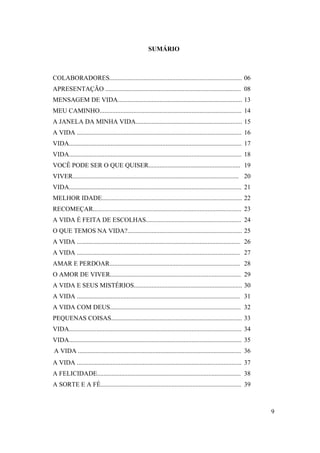 SUMÁRIO



COLABORADORES.................................................................................. 06
APRESENTAÇÃO .................................................................................... 08
MENSAGEM DE VIDA............................................................................. 13
MEU CAMINHO........................................................................................ 14
A JANELA DA MINHA VIDA.................................................................. 15
A VIDA ...................................................................................................... 16
VIDA........................................................................................................... 17
VIDA........................................................................................................... 18
VOCÊ PODE SER O QUE QUISER......................................................... 19
VIVER....................................................................................................... 20
VIDA........................................................................................................... 21
MELHOR IDADE....................................................................................... 22
RECOMEÇAR............................................................................................ 23
A VIDA É FEITA DE ESCOLHAS........................................................... 24
O QUE TEMOS NA VIDA?....................................................................... 25
A VIDA ..................................................................................................... 26
A VIDA ..................................................................................................... 27
AMAR E PERDOAR................................................................................. 28
O AMOR DE VIVER................................................................................. 29
A VIDA E SEUS MISTÉRIOS................................................................... 30
A VIDA ..................................................................................................... 31
A VIDA COM DEUS................................................................................. 32
PEQUENAS COISAS................................................................................. 33
VIDA........................................................................................................... 34
VIDA........................................................................................................... 35
A VIDA ..................................................................................................... 36
A VIDA ...................................................................................................... 37
A FELICIDADE......................................................................................... 38
A SORTE E A FÉ....................................................................................... 39



                                                                                                                     9
 