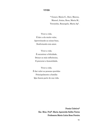 VIVER


                    * Geneci, Maria G., Davi, Marcos,
                     Manoel, Josias, Rosa, Maria M.,
                    Terezinha, Rosangela, Maria Apª.




         Viver a vida.
   É dar a ela muito valor,
 Aproveitando as coisas boas,
    Desfrutando com amor.


         Viver a vida.
   É encontrar a felicidade,
  Deixar as más influências,
  E procurar a honestidade,


         Viver a vida.
É dar valor as pessoas queridas
   Principalmente a família
 Que fazem parte de sua vida.




                                     Poesia Coletiva*
      Esc. Mun. Profª. Maria Aparecida Saliba Torres
                Professora Maria Lúcia Rosa Pereira

                                                   91
 