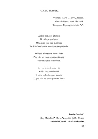 VIDA NO PLANETA


                        * Geneci, Maria G., Davi, Marcos,
                           Manoel, Josias, Rosa, Maria M.,
                        Terezinha, Rosangela, Maria Apª.




         A vida no nosso planeta
          Já anda prejudicada
      O homem com sua ganância
Está acabando com os recursos esgotáveis.


     Olho ao meu redor e fico triste
   Pois não sei como nossas crianças
        Vão conseguir sobreviver.


        Os rios já estão sem vida
         O céu não é mais azul
      O sol a cada dia mais quente
    O que será do nosso planeta azul?




                                            Poesia Coletiva*
           Esc. Mun. Profª. Maria Aparecida Saliba Torres
                     Professora Maria Lúcia Rosa Pereira

                                                         92
 