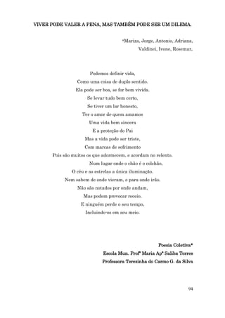 VIVER PODE VALER A PENA, MAS TAMBÉM PODE SER UM DILEMA.


                                      *Mariza, Jorge, Antonio, Adriana,

                                                Valdinei, Ivone, Rosemar.




                       Podemos definir vida,
                 Como uma coisa de duplo sentido.
                Ela pode ser boa, se for bem vivida.
                     Se levar tudo bem certo,
                     Se tiver um lar honesto,
                   Ter o amor de quem amamos
                      Uma vida bem sincera
                        E a proteção do Pai
                    Mas a vida pode ser triste,
                    Com marcas de sofrimento
      Pois são muitos os que adormecem, e acordam no relento.
                      Num lugar onde o chão é o colchão,
              O céu e as estrelas a única iluminação.
           Nem sabem de onde vieram, e para onde irão.
                 Não são notados por onde andam,
                    Mas podem provocar receio.
                  E ninguém perde o seu tempo,
                     Incluindo-os em seu meio.




                                                         Poesia Coletiva*
                             Escola Mun. Profª Maria Apª Saliba Torres
                             Professora Terezinha do Carmo G. da Silva




                                                                       94
 