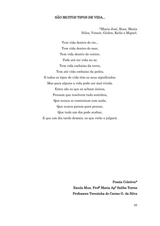 SÃO MUITOS TIPOS DE VIDA...


                                    *Maria José, Rosa, Maria
                         Nilza, Venair, Gislen, Keila e Miguel.


            Tem vida dentro do rio...
            Tem vida dentro do mar,
           Tem vida dentro do ventre,
             Pode até ter vida no ar,
           Tem vida embaixo da terra,
         Tem até vida embaixo da pedra,
E todos os tipos de vida têm os seus significados.
   Mas para alguns a vida pode ser mal vivida.
        Estes são os que se acham únicos,
      Pensam que resolvem tudo sozinhos,
       Que nunca se contentam com nada,
         Que nunca param para pensar,
          Que tudo um dia pode acabar,
E que um dia tarde demais, os que virão o julgará.




                                               Poesia Coletiva*
                    Escola Mun. Profª Maria Apª Saliba Torres
                    Professora Terezinha do Carmo G. da Silva


                                                            95
 