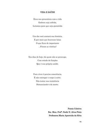 VIDA E SAÚDE


     Deus nos presenteou com a vida
           Embora seja sofrida,
    Lutamos para que seja garantida




    Um dia você contará sua história,
      E por mais que houvesse lutas
        O que ficou de importante
           ...Foram as vitórias!




Nos dias de hoje, há quem não se preocupe,
          Com estado de funções
        Que é sua própria saúde.




     Para viver é preciso consciência,
      É não entregar o corpo à sorte.
        Não testar sua resistência
        Distanciando-o da morte.




                                             Poesia Coletiva
                      Esc. Mun. Profª. Nadir N. Alves Pinto
                       Professora Maria Aparecida da Silva


                                                         96
 