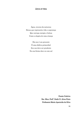ÁGUA E VIDA




      Água, recurso da natureza
Deusa que representa vida e esperança
    Que carrega energia e beleza
   Como a alegria de uma criança


       Ela nos é um presente
      É uma dádiva primordial
      Seu uso deve ser prudente
    Na sua forma doce ou com sal




                                        Poesia Coletiva
                   Esc. Mun. Profª. Nadir N. Alves Pinto
                   Professora Maria Aparecida da Silva

                                                     98
 