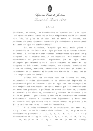 Suprema Corte de Justicia
Provincia de Buenos Aires
B-74380
-11-
abastecer, al menos, las necesidades de consumo diario de todos
los usuarios domiciliados en la zona comprendida entre las calles
487, 496, 15 y 21 de la localidad de Manuel B. Gonnet, sin
desmedro de otros usuarios afectados que sumariamente acreditasen
hallarse en iguales circunstancias.
En esa dirección, dispuso que ABSA debía poner a
disposición de los usuarios el agua potable en el Centro Comunal
de Manuel B. Gonnet mediante envases contenedores que permitan y
aseguren su almacenamiento y conservación, manteniendo sus
condiciones de potabilidad. Especificó que el agua sería
entregada periódicamente en el lugar indicado de forma tal de
asegurar el suministro ininterrumpido, con especial atención los
fines de semana, feriados, vacaciones y teniendo en cuenta el
incremento en la demanda de consumo con motivo de la escalada en
las temperaturas de verano.
Añadió que los usuarios que por razones de edad,
enfermedad u otras circunstancias se encuentren impedidos de
desplazarse podrían solicitar que el agua les sea entregada en
sus respectivos domicilios, de igual manera que las instituciones
de enseñanza públicas o privadas de todos los niveles, jardines
maternales o de infantes, hospitales y centros de atención a la
salud en general, geriátricos y centros terapéuticos debidamente
habilitados, clubes e instituciones deportivas y todo otro
establecimiento que cuente con afluencia masiva de público y se
halle ubicado dentro de la zona de referencia.
Citó, como fundamento de su resolución, los arts. 42,
43 y 75 inc. 22 de la Constitución nacional; 15, 36 y 38 de la
Constitución provincial; 1, 2, 3, 5, 6, 19, 25, 41, 45, 65 y
concordantes de la ley 24.240; 1, 2, 4, 5, 7, 10, 26, 36, 49, 71,
72, 79, 80 y 82 de la ley 13.133; 982 y 983 del Código
 
