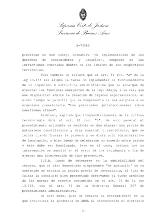 Suprema Corte de Justicia
Provincia de Buenos Aires
B-74380
-13-
previstas en ese cuerpo normativo -de implementación de los
derechos de consumidores y usuarios-, respecto de las
infracciones cometidas dentro de los límites de sus respectivos
territorios.
Puso también de relieve que el art. 81 inc. "a" de la
ley 13.133 les asigna la tarea de implementar el funcionamiento
de un organismo o estructura administrativa que se encargue de
ejecutar las funciones emergentes de la ley. Adujo, a su vez, que
ese dispositivo admite la creación de órganos especializados, al
mismo tiempo de permitir que la competencia le sea asignada a un
organismo preexistente "con potestades jurisdiccionales sobre
cuestiones afines".
Asimismo, explicó que independientemente de la confusa
terminología dada al art. 81 inc. "b", de modo general el
procedimiento aplicable se desdobla en dos etapas: una previa de
naturaleza conciliatoria y otra sumarial o resolutoria, que se
inicia cuando fracasa la primera y se dicta acto administrativo
de imputación, o bien luego de celebrarse un acuerdo entre partes
y éste debe ser homologado. Pero en el caso, destaca que su
intervención se suscitó en el marco de una incidencia a fin de
ejercer una intervención de tipo preventiva.
I.5.b. Luego de detenerse en la admisibilidad del
recurso, que si bien denominado simplemente "de apelación" de su
contenido se extraía un pedido previo de revocatoria, el juez de
faltas lo consideró bien presentado observando el juego armónico
de las normas de reenvío contenidas en el art. 36 de la ley
13.133, con el art. 89 de la Ordenanza General 267 de
procedimiento administrativo.
De este modo, puso de resalto la contradicción en la
que incurriría la apoderada de ABSA al desconocerle el ejercicio
 