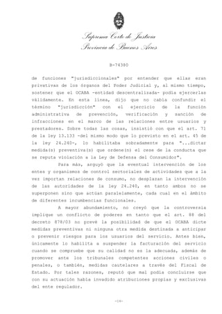 Suprema Corte de Justicia
Provincia de Buenos Aires
B-74380
-14-
de funciones "jurisdiccionales" por entender que ellas eran
privativas de los órganos del Poder Judicial y, al mismo tiempo,
sostener que el OCABA -entidad descentralizada- podía ejercerlas
válidamente. En esta línea, dijo que no cabía confundir el
término "jurisdicción" con el ejercicio de la función
administrativa de prevención, verificación y sanción de
infracciones en el marco de las relaciones entre usuarios y
prestadores. Sobre todas las cosas, insistió con que el art. 71
de la ley 13.133 -del mismo modo que lo previsto en el art. 45 de
la ley 24.240-, lo habilitaba sobradamente para "...dictar
medida(s) preventiva(s) que ordene(n) el cese de la conducta que
se reputa violación a la Ley de Defensa del Consumidor".
Para más, arguyó que la eventual intervención de los
entes y organismos de control sectoriales de actividades que a la
vez importan relaciones de consumo, no desplazan la intervención
de las autoridades de la ley 24.240, en tanto ambos no se
superponen sino que actúan paralelamente, cada cual en el ámbito
de diferentes incumbencias funcionales.
A mayor abundamiento, no creyó que la controversia
implique un conflicto de poderes en tanto que el art. 88 del
decreto 878/03 no prevé la posibilidad de que el OCABA dicte
medidas preventivas ni ninguna otra medida destinada a anticipar
o prevenir riesgos para los usuarios del servicio. Antes bien,
únicamente lo habilita a suspender la facturación del servicio
cuando se compruebe que su calidad no es la adecuada, además de
promover ante los tribunales competentes acciones civiles o
penales, o también, medidas cautelares a través del Fiscal de
Estado. Por tales razones, reputó que mal podía concluirse que
con su actuación había invadido atribuciones propias y exclusivas
del ente regulador.
 