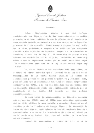 Suprema Corte de Justicia
Provincia de Buenos Aires
B-74380
-15-
I.5.c. Finalmente, atento a que del informe
suministrado por ABSA a fin de dar cumplimiento a la medida
precautoria surgían indicios de que la afectación al servicio de
agua potable también se extendía a un área dentro de la localidad
platense de Villa Castells, inmediatamente dispuso la ampliación
de la orden previamente dispuesta de modo tal que alcanzase
también a ese colectivo de usuarios. Respecto a la apelación en
subsidio, siendo que la ley 13.133 establece un procedimiento
contencioso específico (arts. 70 y 80), desestimó el remedio y
mandó a que la impugnante ocurra por el canal anulatorio según
las disposiciones previstas en la ley 12.008 -texto según ley
13.101-.
II. En la promoción del conflicto ante esta Corte, la
Fiscalía de Estado denuncia que el Juzgado de Faltas n°2 de la
Municipalidad de La Plata habría invadido la esfera de
atribuciones propias de los poderes Legislativo y Judicial. Ello,
pues entiende que el funcionario municipal se arrogó competencias
exclusivas del OCABA, a la vez que considera que una medida como
la dispuesta únicamente podía ser legítimamente ordenada por un
magistrado en la órbita del segundo de esos poderes
constitucionales.
En esta línea de argumentación, se limitó a destacar
que el decreto 878/03 creó el OCABA como autoridad regulatoria
del servicio público de agua potable y desagües cloacales en el
territorio de la Provincia de Buenos Aires y le encomendó la
tarea de controlar el cumplimiento de las obligaciones legales y
contractuales a cargo de los prestadores de dicha actividad que
se hallen bajo su jurisdicción, como así también, de la defensa
de los usuarios.
Transcribió enteramente el texto del art. 51 de la
 