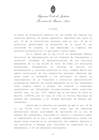 Suprema Corte de Justicia
Provincia de Buenos Aires
B-74380
-18-
un marco de integración armónica con las normas que regulan los
servicios públicos de manera específica. Manifestó que tanto el
art. 42 de la Constitución nacional como el art. 38 de la
provincial garantizaban la protección de la salud en las
relaciones de consumo, lo que demostraba la vigencia del
principio protectorio en lo que atañe a estos temas.
III.3. Señaló que la ley 13.133 -el denominado "Código
Provincial de Implementación de los Derechos de Consumidores y
Usuarios"- contempló la descentralización de las funciones
emergentes de la ley 24.240 en favor de todos los municipios
bonaerenses, delegándoles la facultad de aplicar los
procedimientos y sanciones previstos en ella, siempre dentro del
ámbito territorial de los respectivos partidos. Mencionó que
dicha norma le encomendó a los municipios la puesta en
funcionamiento de un "organismo o estructura administrativa"
encargada de ejecutar las tareas emergentes de la ley, pudiéndose
crear órganos nuevos o asignar tal cometido a organismos
prexistentes con "potestades jurisdiccionales sobre cuestiones
afines" (art. 81 inc. "a"). Señaló que en ese marco se dictó el
decreto 1.089/04, por el cual se creó la Oficina Municipal de
Defensa del Consumidor y el Juzgado Municipal de Defensa del
Consumidor.
Indicó que lo anterior era posible ya que el art. 41 de
la ley 24.240 fijó -entre otras cosas- que los gobiernos
provinciales serían autoridades de aplicación de la Ley de
Defensa del Consumidor, ejerciendo el control y vigilancia sobre
el cumplimiento de la ley y sus normas reglamentarias cuando los
hechos hayan ocurrido en su jurisdicción. Así también, habilitó a
las provincias a delegar esas funciones en organismos de su
dependencia, o en los gobiernos municipales.
 