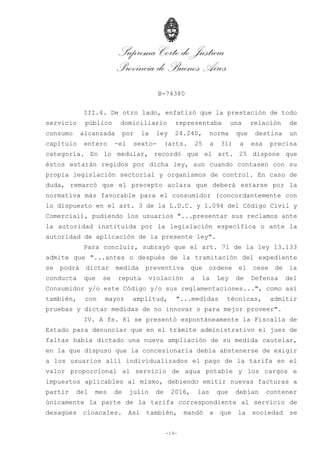 Suprema Corte de Justicia
Provincia de Buenos Aires
B-74380
-19-
III.4. De otro lado, enfatizó que la prestación de todo
servicio público domiciliario representaba una relación de
consumo alcanzada por la ley 24.240, norma que destina un
capítulo entero -el sexto- (arts. 25 a 31) a esa precisa
categoría. En lo medular, recordó que el art. 25 dispone que
éstos estarán regidos por dicha ley, aun cuando contasen con su
propia legislación sectorial y organismos de control. En caso de
duda, remarcó que el precepto aclara que deberá estarse por la
normativa más favorable para el consumidor (concordantemente con
lo dispuesto en el art. 3 de la L.D.C. y 1.094 del Código Civil y
Comercial), pudiendo los usuarios "...presentar sus reclamos ante
la autoridad instituida por la legislación específica o ante la
autoridad de aplicación de la presente ley".
Para concluir, subrayó que el art. 71 de la ley 13.133
admite que "...antes o después de la tramitación del expediente
se podrá dictar medida preventiva que ordene el cese de la
conducta que se reputa violación a la Ley de Defensa del
Consumidor y/o este Código y/o sus reglamentaciones...", como así
también, con mayor amplitud, "...medidas técnicas, admitir
pruebas y dictar medidas de no innovar o para mejor proveer".
IV. A fs. 81 se presentó espontáneamente la Fiscalía de
Estado para denunciar que en el trámite administrativo el juez de
faltas había dictado una nueva ampliación de su medida cautelar,
en la que dispuso que la concesionaria debía abstenerse de exigir
a los usuarios allí individualizados el pago de la tarifa en el
valor proporcional al servicio de agua potable y los cargos e
impuestos aplicables al mismo, debiendo emitir nuevas facturas a
partir del mes de julio de 2016, las que debían contener
únicamente la parte de la tarifa correspondiente al servicio de
desagües cloacales. Así también, mandó a que la sociedad se
 