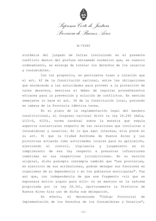Suprema Corte de Justicia
Provincia de Buenos Aires
B-74380
-22-
sistémica del juzgado de faltas involucrado en el presente
conflicto dentro del profuso entramado normativo que, en nuestro
ordenamiento, se encarga de tutelar los derechos de los usuarios
y consumidores.
Con tal propósito, es pertinente traer a colación que
el art. 42 de la Constitución nacional, entre las obligaciones
que encomienda a las autoridades para proveer a la protección de
tales derechos, menciona el deber de legislar procedimientos
eficaces para la prevención y solución de conflictos. En sentido
semejante lo hace el art. 38 de la Constitución local, poniendo
en cabeza de la Provincia idéntica tarea.
En el plano de la reglamentación legal del mandato
constitucional, el Congreso nacional dictó la ley 24.240 (Adla,
LIII-D, 4125), norma cardinal sobre la materia que regula
aspectos sustanciales respecto de las relaciones que involucran a
consumidores y usuarios. En lo que aquí interesa, ella prevé en
su art. 41 que la Ciudad Autónoma de Buenos Aires y las
provincias actuarán como autoridades locales para su aplicación,
ejerciendo el control, vigilancia y juzgamiento en el
cumplimiento de esa ley respecto a presuntas infracciones
cometidas en sus respectivas jurisdicciones. En su versión
original, dicho precepto contempla también que "Las provincias,
en ejercicio de sus atribuciones, podrán delegar sus funciones en
organismos de su dependencia o en los gobiernos municipales". Fue
así que, con independencia de que ese fragmento -sin que se
expresara motivo alguno para ello- no se mantuvo en la reforma
propiciada por la ley 26.361, oportunamente la Provincia de
Buenos Aires hizo uso de dicha sub delegación.
En efecto, el denominado "Código Provincial de
Implementación de los Derechos de los Consumidores y Usuarios",
 