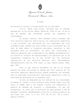 Suprema Corte de Justicia
Provincia de Buenos Aires
B-74380
-24-
de ejercer el control y fiscalización de su actividad.
VI.2.a. Sobre este punto, entiendo que la reforma
operada por la ley 26.361 (Adla, LXVIII-B, 1295) al art. 25 de la
Ley de Defensa del Consumidor provee una respuesta al
interrogante.
En primer término, este precepto ahora consagra que
"Los servicios públicos domiciliarios con legislación específica
y cuya actuación sea controlada por los organismos que ella
contempla serán regidos por esas normas y por la presente ley. En
caso de duda sobre la normativa aplicable, resultará la más
favorable para el consumidor". Es decir que -recurriendo a
idéntica expresión que la empleada en los debates parlamentarios-
se "trocó" el criterio de supletoriedad y se sustituyó por el de
integración normativa de la ley 24.240 con los estatutos
regulatorios de los servicios públicos (cfr. "Antecedentes
Parlamentarios", Año XV, N°4, mayo, La Ley, Buenos Aires, 2008,
pág. 368).
Pero lo que resulta dirimente, es que en el último
párrafo de dicho articulado se agregó que "Los usuarios de los
servicios (públicos domiciliarios) podrán presentar sus reclamos
ante la autoridad instituida por legislación específica o ante la
autoridad de aplicación de la presente ley".
De ello se desprende que los vecinos de las localidades
de Manuel B. Gonnet y Villa Castells bien podían haber ocurrido
tanto al OCABA como a los órganos locales con competencia en
materia de defensa de usuarios y consumidores -lo que así
escogieron-, en tanto que la provisión de agua potable y red de
desagües cloacales indudablemente trata de un servicio público de
esa clase (cfr. arts. 1, 8 inc. "c", 28, 49 inc. "k" y concs.,
decreto 878/03).
 