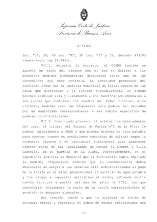Suprema Corte de Justicia
Provincia de Buenos Aires
B-74380
-27-
inc. "c", 28, 49 inc. "k", 50 inc. "l" y 51, decreto 873/03
-texto según ley 14.745-).
VII.1. Aclarado lo expuesto, el OCABA también se
agravió en razón del alcance con el que se dotaron a las
sucesivas medidas precautorias dispuestas sobre una de las
concesiones que éste controla. La autoridad promotora del
conflicto alegó que la justicia municipal de faltas carece de las
notas que distinguen a la función jurisdiccional, no siendo
posible asimilar lisa y llanamente a los funcionarios comunales a
los jueces que conforman los cuadros del Poder Judicial. A su
criterio, medidas como las dispuestas solo podían ser dictadas
por un magistrado correspondiente a esa órbita específica de
poderes constitucionales.
VII.2. Como quedó plasmado al relatar los antecedentes
del caso, el titular del Juzgado de Faltas n°2 de La Plata le
ordenó inicialmente a ABSA a que provea bidones de agua potable
para consumo humano en condiciones adecuadas de calidad según la
normativa vigente y en cantidades suficientes para abastecer
ciertas zonas de las localidades de Manuel B. Gonnet y Villa
Castells, en el partido de La Plata. Posteriormente, en el
expediente judicial se denunció que el funcionario había ampliado
la medida, disponiendo también que la concesionaria debía
abstenerse de exigir a los usuarios allí individualizados el pago
de la tarifa en el valor proporcional al servicio de agua potable
y los cargos e impuestos aplicables al mismo, debiendo emitir
nuevas facturas a partir del mes de julio de 2016, las que
contendrían únicamente la parte de la tarifa correspondiente al
servicio de desagües cloacales.
Así también, mandó a que la sociedad se inhiba de
intimar, exigir o perseguir el cobro de deudas relacionadas con
 